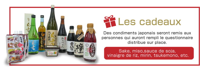 Les cadeaux  Des condiments japonais seront remis aux personnes qui auront rempli le questionnaire distribue sur place. Sake, miso,sauce de soja, vinaigre de riz, mirin, tsukemono, etc.